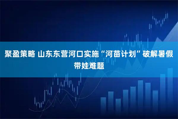 聚盈策略 山东东营河口实施“河苗计划”破解暑假带娃难题