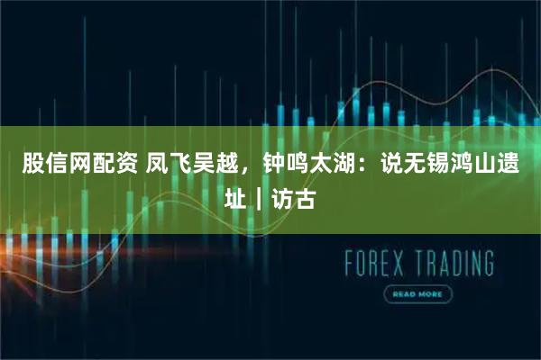 股信网配资 凤飞吴越，钟鸣太湖：说无锡鸿山遗址｜访古