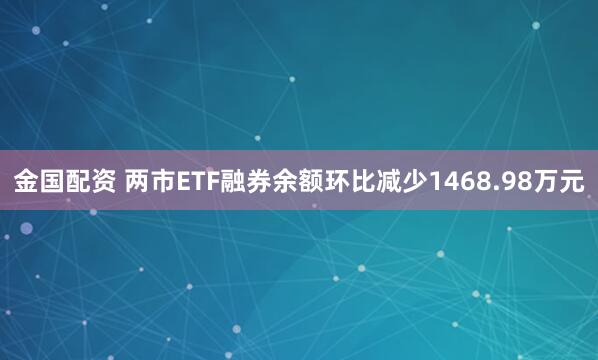 金国配资 两市ETF融券余额环比减少1468.98万元