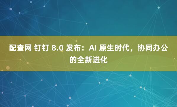 配查网 钉钉 8.0 发布：AI 原生时代，协同办公的全新进化