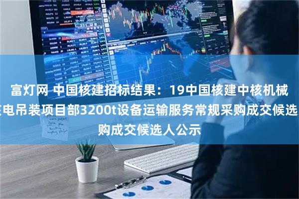 富灯网 中国核建招标结果：19中国核建中核机械漳州核电吊装项目部3200t设备运输服务常规采购成交候选人公示