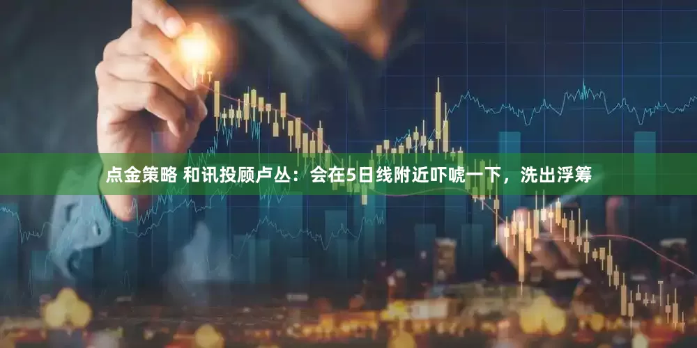 点金策略 和讯投顾卢丛：会在5日线附近吓唬一下，洗出浮筹