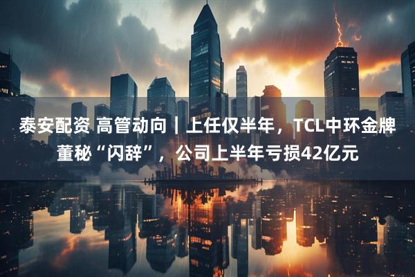 泰安配资 高管动向｜上任仅半年，TCL中环金牌董秘“闪辞”，公司上半年亏损42亿元