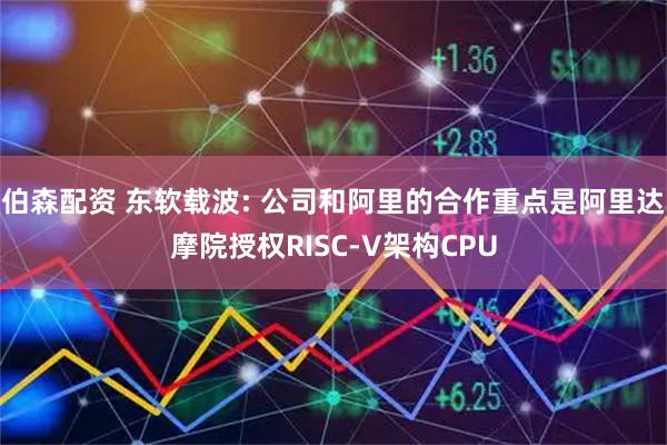 伯森配资 东软载波: 公司和阿里的合作重点是阿里达摩院授权RISC-V架构CPU