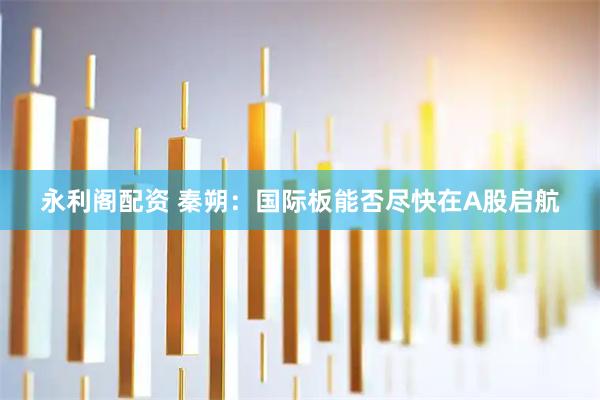 永利阁配资 秦朔：国际板能否尽快在A股启航