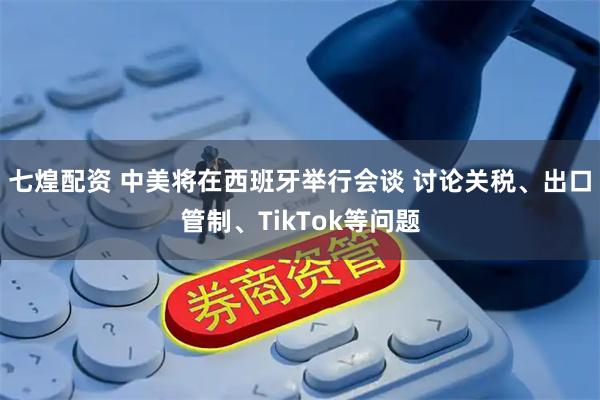 七煌配资 中美将在西班牙举行会谈 讨论关税、出口管制、TikTok等问题