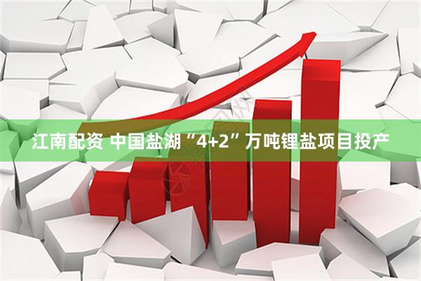 江南配资 中国盐湖“4+2”万吨锂盐项目投产