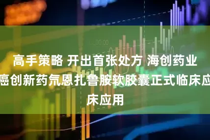 高手策略 开出首张处方 海创药业抗癌创新药氘恩扎鲁胺软胶囊正式临床应用