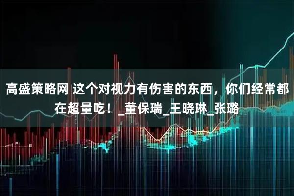 高盛策略网 这个对视力有伤害的东西，你们经常都在超量吃！_董保瑞_王晓琳_张璐