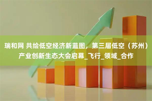 瑞和网 共绘低空经济新蓝图，第三届低空（苏州）产业创新生态大会启幕_飞行_领域_合作