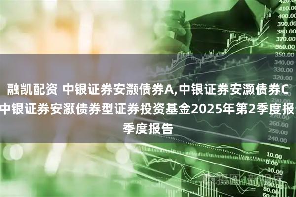 融凯配资 中银证券安灏债券A,中银证券安灏债券C: 中银证券安灏债券型证券投资基金2025年第2季度报告
