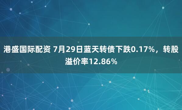 港盛国际配资 7月29日蓝天转债下跌0.17%，转股溢价率12.86%