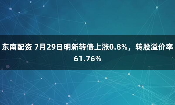 东南配资 7月29日明新转债上涨0.8%，转股溢价率61.76%