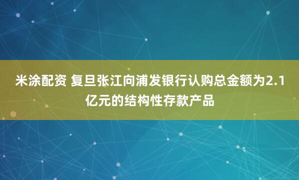 米涂配资 复旦张江向浦发银行认购总金额为2.1亿元的结构性存款产品