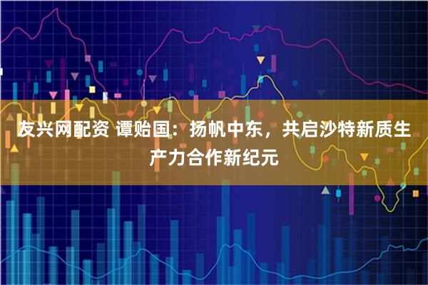 友兴网配资 谭贻国:扬帆中东,共启沙特新质生产力合作新纪元