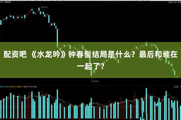 配资吧 《水龙吟》钟春髻结局是什么？最后和谁在一起了？