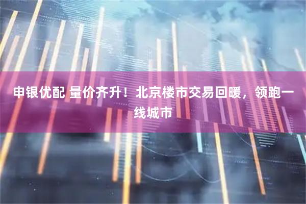 申银优配 量价齐升!北京楼市交易回暖,领跑一线城市