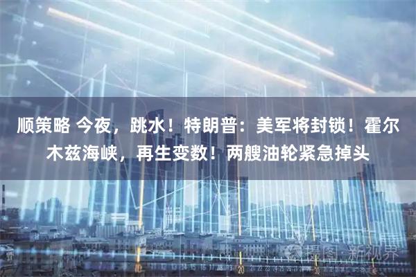 顺策略 今夜,跳水!特朗普:美军将封锁!霍尔木兹海峡,再生变数!两艘油轮紧急掉头