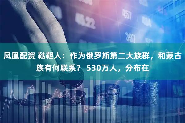 凤凰配资 鞑靼人：作为俄罗斯第二大族群，和蒙古族有何联系？ 530万人，分布在