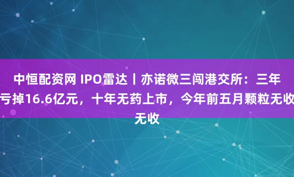 中恒配资网 IPO雷达丨亦诺微三闯港交所：三年亏掉16.6亿元，十年无药上市，今年前五月颗粒无收