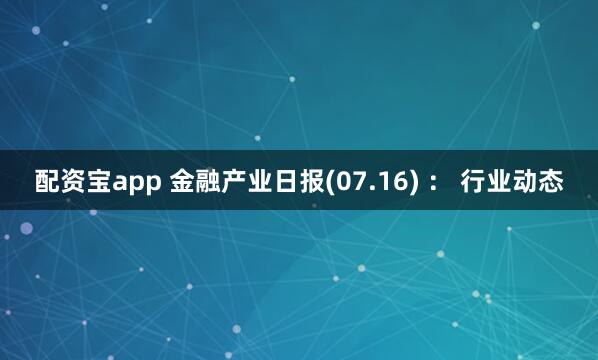 配资宝app 金融产业日报(07.16) ： 行业动态